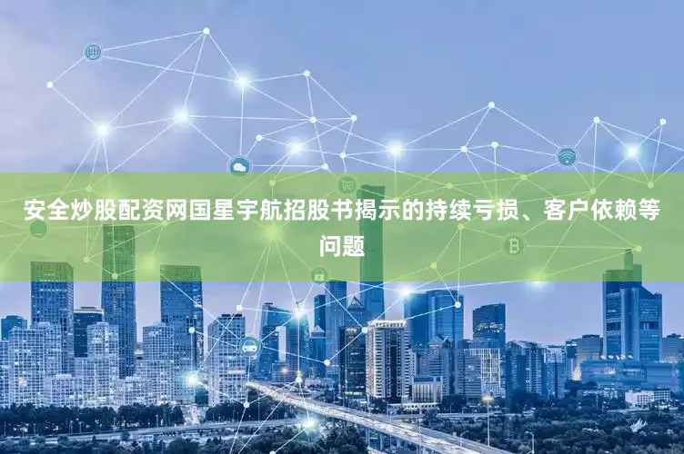 安全炒股配资网国星宇航招股书揭示的持续亏损、客户依赖等问题