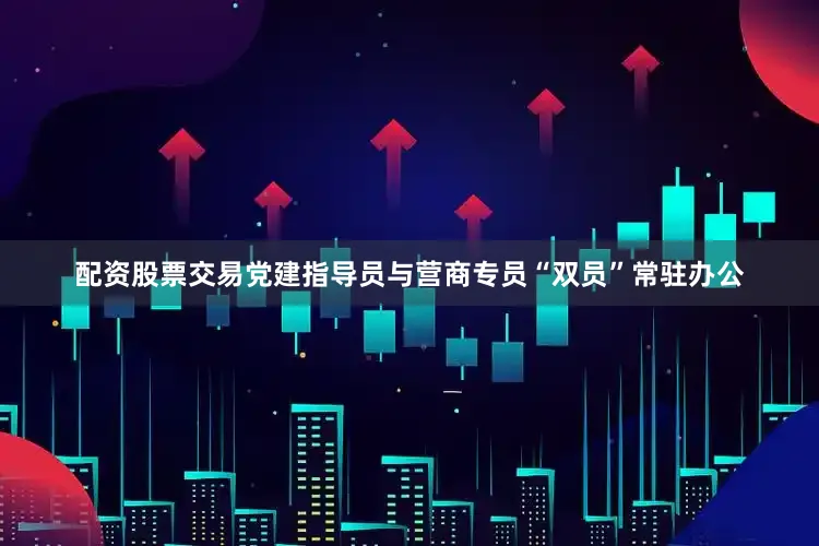 配资股票交易党建指导员与营商专员“双员”常驻办公