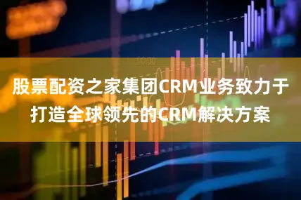 股票配资之家集团CRM业务致力于打造全球领先的CRM解决方案