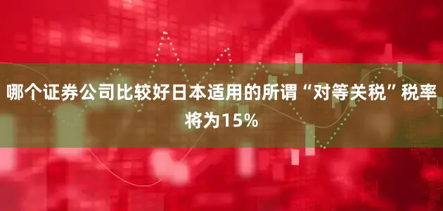 哪个证券公司比较好日本适用的所谓“对等关税”税率将为15%