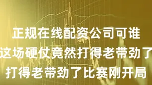 正规在线配资公司可谁也没想到这场硬仗竟然打得老带劲了比赛刚开局