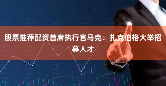 股票推荐配资首席执行官马克．扎克伯格大举招募人才